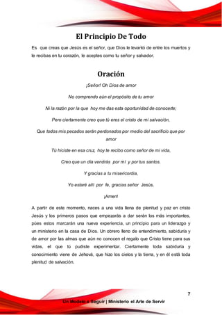7
Un Modelo a Seguir | Ministerio el Arte de Servir
El Principio De Todo
Es que creas que Jesús es el señor, que Dios le levantó de entre los muertos y
le recibas en tu corazón, le aceptes como tu señor y salvador.
Oración
¡Señor! Oh Dios de amor
No comprendo aún el propósito de tu amor
Ni la razón por la que hoy me das esta oportunidad de conocerte;
Pero ciertamente creo que tú eres el cristo de mi salvación,
Que todos mis pecados serán perdonados por medio del sacrificio que por
amor
Tú hiciste en esa cruz, hoy te recibo como señor de mi vida,
Creo que un día vendrás por mí y por tus santos.
Y gracias a tu misericordia,
Yo estaré allí por fe, gracias señor Jesús.
¡Amen!
A partir de este momento, naces a una vida llena de plenitud y paz en cristo
Jesús y los primeros pasos que empezarás a dar serán los más importantes,
púes estos marcarán una nueva experiencia, un principio para un liderazgo y
un ministerio en la casa de Dios. Un obrero lleno de entendimiento, sabiduría y
de amor por las almas que aún no conocen el regalo que Cristo tiene para sus
vidas, el que tú pudiste experimentar. Ciertamente toda sabiduría y
conocimiento viene de Jehová, que hizo los cielos y la tierra, y en él está toda
plenitud de salvación.
 
