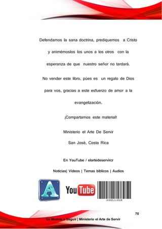 70
Un Modelo a Seguir | Ministerio el Arte de Servir
Defendamos la sana doctrina, prediquemos a Cristo
y animémoslos los unos a los otros con la
esperanza de que nuestro señor no tardará.
No vender este libro, púes es un regalo de Dios
para vos, gracias a este esfuerzo de amor a la
evangelización.
¡Compartamos este material!
Ministerio el Arte De Servir
San José, Costa Rica
En YouTube / elartedeservircr
Noticias| Videos | Temas bí blicos | Audios
 