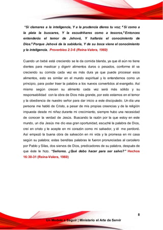 8
Un Modelo a Seguir | Ministerio el Arte de Servir
“Si clamares a la inteligencia, Y a la prudencia dieres tu voz; 4 Si como a
la plata la buscares, Y la escudriñares como a tesoros,5 Entonces
entenderás el temor de Jehová, Y hallarás el conocimiento de
Dios.6 Porque Jehová da la sabiduría, Y de su boca viene el conocimiento
y la inteligencia. Proverbios 2:3-6 (Reina-Valera, 1960)
Cuando un bebé está creciendo se le da comida blanda, ya que él aún no tiene
dientes para masticar y digerir alimentos duros o pesados, conforme él va
creciendo su comida cada vez es más dura ya que puede procesar esos
alimentos, esto es similar en el mundo espiritual y lo entendemos como un
principio, para poder traer la palabra a los nuevos convertidos al evangelio. Así
mismo según crecen su alimento cada vez será más sólido y su
responsabilidad con la obra de Dios más grande, por esto estamos en el temor
y la obediencia de nuestro señor para dar inicio a este discipulado. Un día una
persona me habló de Cristo, a pesar de mis propias creencias y de la religión
impuesta desde mi niñez durante mi crecimiento, siempre hubo una necesidad
de conocer la verdad de Jesús. Buscando la razón por la que estoy en este
mundo, un día Jesús me dio esa gran oportunidad, escuché la palabra de Dios,
creí en cristo y le acepte en mi corazón como mi salvador, y él me perdonó.
Así empezó la buena obra de salvación en mi vida y la promesa en mi casa
según su palabra; estas benditas palabras le fueron pronunciadas al carcelero
por Pablo y Silas, dos siervos de Dios, predicadores de su palabra, después de
que éste le hizo. "Señores. ¿Qué debo hacer para ser salvo?” Hechos
16:30-31 (Reina-Valera, 1960)
 