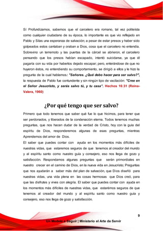 9
Un Modelo a Seguir | Ministerio el Arte de Servir
Sí Profundizamos, sabemos que el carcelero era romano, tal vez politeísta
como cualquier ciudadano de su época, lo importante es que vio reflejado en
Pablo y Silas una esperanza de salvación; a pesar de estar presos y haber sido
golpeados estos cantaban y oraban a Dios, cosa que el carcelero no entendía.
Sobrevino un terremoto y las puertas de la cárcel se abrieron, el carcelero
pensando que los presos habían escapado, intentó suicidarse, ya que él
pagaría con su vida por haberlos dejado escapar; pero, enterándose de que no
huyeron éstos, no entendiendo su comportamiento, se dirigió a ellos y le hizo la
pregunta de la cual hablamos: "Señores. ¿Qué debo hacer para ser salvo?",
la respuesta de Pablo fue contundente y sin ningún tipo de vacilación: "Cree en
el Señor Jesucristo, y serás salvo tú, y tu casa”. Hechos 16:31 (Reina-
Valera, 1960)
¿Por qué tengo que ser salvo?
Primero que todo tenemos que saber qué fue lo que hicimos, para tener que
ser perdonados, y liberados de la condenación eterna. Todos tenemos muchas
preguntas, que nos hacen dudar de la verdad de Cristo, hoy con la guía del
espíritu de Dios, responderemos algunas de esas preguntas, mientras
Aprendemos del amor de Dios.
El saber que puedes contar con ayuda en los momentos más difíciles de
nuestras vidas, que estaremos seguros de que tenemos al creador del mundo
y al espíritu santo como nuestro guía y consejero, eso nos llega de gozo y
satisfacción. Respondamos algunas preguntas que serán primordiales en
nuestro crecer en el camino de Dios, en la nueva vida en Jesucristo; Preguntas
que nos ayudarán a saber más del plan de salvación, que Dios diseñó para
nuestras vidas, una vida plena en las cosas hermosas que Dios creó, para
que las disfrutes y vives con alegría. El saber que puedes contar con ayuda en
los momentos más difíciles de nuestras vidas, que estarémos seguros de que
tenemos al creador del mundo y al espíritu santo como nuestro guía y
consejero, eso nos llega de gozo y satisfacción.
 