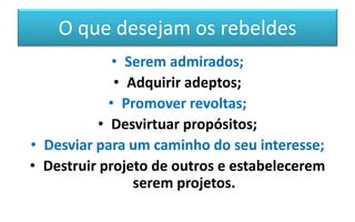 O que desejam os rebeldes
• Serem admirados;
• Adquirir adeptos;
• Promover revoltas;
• Desvirtuar propósitos;
• Desviar para um caminho do seu interesse;
• Destruir projeto de outros e estabelecerem
serem projetos.
 
