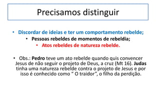 Precisamos distinguir
• Discordar de ideias e ter um comportamento rebelde;
• Pessoas rebeldes de momentos de rebeldia;
• Atos rebeldes de natureza rebelde.
• Obs.: Pedro teve um ato rebelde quando quis convencer
Jesus de não seguir o projeto de Deus, a cruz (Mt 16). Judas
tinha uma natureza rebelde contra o projeto de Jesus e por
isso é conhecido como “ O traidor”, o filho da perdição.
 