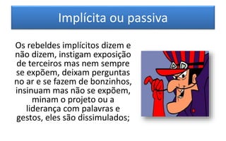 Implícita ou passiva
Os rebeldes implícitos dizem e
não dizem, instigam exposição
de terceiros mas nem sempre
se expõem, deixam perguntas
no ar e se fazem de bonzinhos,
insinuam mas não se expõem,
minam o projeto ou a
liderança com palavras e
gestos, eles são dissimulados;
 