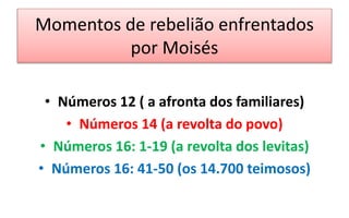 Momentos de rebelião enfrentados
por Moisés
• Números 12 ( a afronta dos familiares)
• Números 14 (a revolta do povo)
• Números 16: 1-19 (a revolta dos levitas)
• Números 16: 41-50 (os 14.700 teimosos)
 