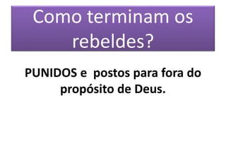 Como terminam os
rebeldes?
PUNIDOS e postos para fora do
propósito de Deus.
 