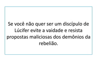 Se você não quer ser um discípulo de
Lúcifer evite a vaidade e resista
propostas maliciosas dos demônios da
rebelião.
 