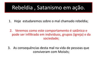 Rebeldia , Satanismo em ação.
1. Hoje estudaremos sobre o mal chamado rebeldia;
2. Veremos como este comportamento é satânico e
pode ser infiltrado em indivíduos, grupos (igreja) e da
sociedade;
3. As consequências desta mal na vida de pessoas que
conviveram com Moisés;
 