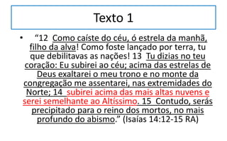 Texto 1
• “12 Como caíste do céu, ó estrela da manhã,
filho da alva! Como foste lançado por terra, tu
que debilitavas as nações! 13 Tu dizias no teu
coração: Eu subirei ao céu; acima das estrelas de
Deus exaltarei o meu trono e no monte da
congregação me assentarei, nas extremidades do
Norte; 14 subirei acima das mais altas nuvens e
serei semelhante ao Altíssimo. 15 Contudo, serás
precipitado para o reino dos mortos, no mais
profundo do abismo.” (Isaías 14:12-15 RA)
 