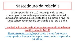 Nascedouro da rebeldia
Lúcifer(portador de Luz) pecou quando se auto
contemplou e entendeu que precisava estar acima dos
outros anjos devido a suas virtudes e ao mesmo nível de
Deus sendo reconhecido por aquilo que era e tinha.
...subirei acima das mais altas nuvens e serei semelhante
ao Altíssimo (Is 14:14)
Elevou-se o teu coração por causa da tua formosura,
corrompeste a tua sabedoria por causa do teu resplendor
(Ez 28:17)
 