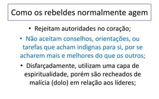 Como os rebeldes normalmente agem
• Rejeitam autoridades no coração;
• Não aceitam conselhos, orientações, ou
tarefas que acham indignas para si, por se
acharem mais e melhores do que os outros;
• Disfarçadamente, utilizam uma capa de
espiritualidade, porém são recheados de
malícia (dolo) em relação aos líderes;
 