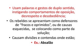 • Usam palavras e gestos de duplo sentido,
instigando comportamentos de oposição,
desrespeito e desobediência;
• Os rebeldes se apresentam como defensores
de “fracos e oprimidos”, ou de causas
esquecidas, se colocando como parte da
solução;
• Causam divisões e contendas onde estão;
• Ex.: Absalão
 