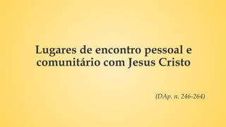 Lugares de encontro pessoal e
comunitário com Jesus Cristo
(DAp. n. 246-264)
 