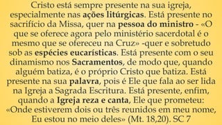 Cristo está sempre presente na sua igreja,
especialmente nas ações litúrgicas. Está presente no
sacrifício da Missa, quer na pessoa do ministro - «O
que se oferece agora pelo ministério sacerdotal é o
mesmo que se ofereceu na Cruz» -quer e sobretudo
sob as espécies eucarísticas. Está presente com o seu
dinamismo nos Sacramentos, de modo que, quando
alguém batiza, é o próprio Cristo que batiza. Está
presente na sua palavra, pois é Ele que fala ao ser lida
na Igreja a Sagrada Escritura. Está presente, enfim,
quando a Igreja reza e canta, Ele que prometeu:
«Onde estiverem dois ou três reunidos em meu nome,
Eu estou no meio deles» (Mt. 18,20). SC 7
 
