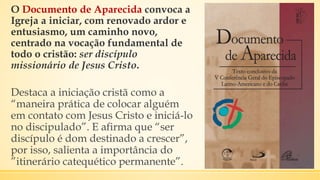 O Documento de Aparecida convoca a
Igreja a iniciar, com renovado ardor e
entusiasmo, um caminho novo,
centrado na vocação fundamental de
todo o cristão: ser discípulo
missionário de Jesus Cristo.
Destaca a iniciação cristã como a
“maneira prática de colocar alguém
em contato com Jesus Cristo e iniciá-lo
no discipulado”. E afirma que “ser
discípulo é dom destinado a crescer”,
por isso, salienta a importância do
”itinerário catequético permanente”.
 
