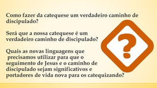 Como fazer da catequese um verdadeiro caminho de
discipulado?
Será que a nossa catequese é um
verdadeiro caminho de discipulado?
Quais as novas linguagens que
precisamos utilizar para que o
seguimento de Jesus e o caminho de
discipulado sejam significativos e
portadores de vida nova para os catequizando?
 