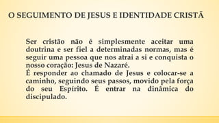 O SEGUIMENTO DE JESUS E IDENTIDADE CRISTÃ
Ser cristão não é simplesmente aceitar uma
doutrina e ser fiel a determinadas normas, mas é
seguir uma pessoa que nos atrai a si e conquista o
nosso coração: Jesus de Nazaré.
É responder ao chamado de Jesus e colocar-se a
caminho, seguindo seus passos, movido pela força
do seu Espírito. É entrar na dinâmica do
discipulado.
 