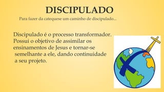 DISCIPULADO
Para fazer da catequese um caminho de discipulado...
Discipulado é o processo transformador.
Possui o objetivo de assimilar os
ensinamentos de Jesus e tornar-se
semelhante a ele, dando continuidade
a seu projeto.
 