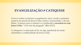 EVANGELIZAÇÃO ≠ CATEQUESE
O novo cristão é primeiro evangelizado, isto é, recebe o primeiro
anúncio da pessoa de Jesus Cristo, morto e ressuscitado, e do seu
Reino. A pessoa ouve o anúncio e é conduzida a encontrar-se com
Jesus Cristo. “A fé vem da pregação” (Rm 10,17).
A catequese é a educação da fé, ou seja, aprofunda de modo
sistemático o conhecimento de Jesus Cristo.
 