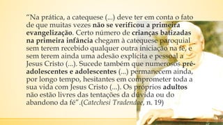 “Na prática, a catequese (...) deve ter em conta o fato
de que muitas vezes não se verificou a primeira
evangelização. Certo número de crianças batizadas
na primeira infância chegam à catequese paroquial
sem terem recebido qualquer outra iniciação na fé, e
sem terem ainda uma adesão explícita e pessoal a
Jesus Cristo (...). Sucede também que numerosos pré-
adolescentes e adolescentes (...) permanecem ainda,
por longo tempo, hesitantes em comprometer toda a
sua vida com Jesus Cristo (...). Os próprios adultos
não estão livres das tentações da dúvida ou do
abandono da fé”.(Catechesi Tradendae, n. 19)
 