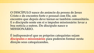 O DISCÍPULO nasce do anúncio da pessoa de Jesus
Cristo e do encontro forte e pessoal com Ele, um
encontro que depois deve tornar-se também comunitário.
E o discípulo sente em si o impulso missionário: levar a
boa notícia a outros. Do discípulo nasce o
MISSIONÁRIO.
É indispensável que os próprios catequistas sejam
discípulos e missionários para poderem formar nesta
direção seus catequizandos.
 