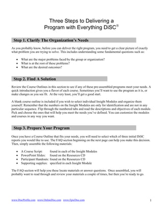 Three Steps to Delivering a
Program with Everything DiSC®
Step 1. Clarify The Organization’s Needs
As you probably know, before you can deliver the right program, you need to get a clear picture of exactly
what problem you are trying to solve. This includes understanding some fundamental questions such as:
•
•
•

What are the major problems faced by the group or organization?
What is at the root of these problems?
What are the desired outcomes?

Step 2. Find A Solution
Review the Course Outlines in this section to see if any of these pre-assembled programs meet your needs. A
quick introduction gives you a flavor of each course. Sometimes you’ll want to use the program as it is, or
make changes as you see fit. At the very least, you’ll get a good start.
A blank course outline is included if you wish to select individual Insight Modules and organize them
yourself. Remember that the numbers on the Insight Modules are only for identification and are not in any
particular sequence. Flip through the numbered tabs and read the descriptions and objectives of each module.
Pick and choose the ones that will help you meet the needs you’ve defined. You can customize the modules
and courses in any way you want.

Step 3. Prepare Your Program
Once you have a Course Outline that fits your needs, you will need to select which of three initial DiSC
reports you would like to use. The FAQ section beginning on the next page can help you make this decision.
Then, simply assemble the following materials:
•
•
•
•

A Course Script:
PowerPoint Slides:
Participant Handouts:
Supporting supplies:

found in each of the Insight Modules
found on the Resources CD
found on the Resources CD
specified in each Insight Module

The FAQ section will help you these locate materials or answer questions. Once assembled, you will
probably want to read through and review your materials a couple of times, but then you’re ready to go.

www.DiscProfile.com www.OnlineDisc.com www.EpicDisc.com

1

 