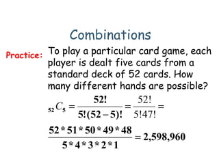 Combinations
To play a particular card game, each
player is dealt five cards from a
standard deck of 52 cards. How
many different hands are possible?
Practice:
960,598,2
1*2*3*4*5
48*49*50*51*52
)!552(!5
!52
552
=
==
−
=
5!47!
52!
C
 