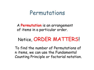 Permutations
A Permutation is an arrangement
of items in a particular order.
Notice, ORDER MATTERS!
To find the number of Permutations of
n items, we can use the Fundamental
Counting Principle or factorial notation.
 