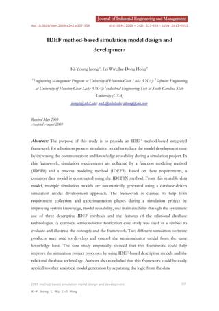 doi:10.3926/jiem.2009.v2n2.p337-359 ©© JIEM, 2009 – 2(2): 337-359 - ISSN: 2013-0953
IDEF method-based simulation model design and development 337
K.-Y. Jeong; L. Wu; J.-D. Hong
IDEF method-based simulation model design and
development
Ki-Young Jeong1
, Lei Wu2
, Jae-Dong Hong3
1
Engineering Management Program at University of Houston-Clear Lake (USA); 2
Software Engineering
at University of Houston-Clear Lake (USA); 3
Industrial Engineering Tech at South Carolina State
University (USA)
jeongk@uhcl.edu; wuL@uhcl.edu; jdhong@ms.com
Received May 2009
Accepted August 2009
Abstract: The purpose of this study is to provide an IDEF method-based integrated
framework for a business process simulation model to reduce the model development time
by increasing the communication and knowledge reusability during a simulation project. In
this framework, simulation requirements are collected by a function modeling method
(IDEF0) and a process modeling method (IDEF3). Based on these requirements, a
common data model is constructed using the IDEF1X method. From this reusable data
model, multiple simulation models are automatically generated using a database-driven
simulation model development approach. The framework is claimed to help both
requirement collection and experimentation phases during a simulation project by
improving system knowledge, model reusability, and maintainability through the systematic
use of three descriptive IDEF methods and the features of the relational database
technologies. A complex semiconductor fabrication case study was used as a testbed to
evaluate and illustrate the concepts and the framework. Two different simulation software
products were used to develop and control the semiconductor model from the same
knowledge base. The case study empirically showed that this framework could help
improve the simulation project processes by using IDEF-based descriptive models and the
relational database technology. Authors also concluded that this framework could be easily
applied to other analytical model generation by separating the logic from the data
 