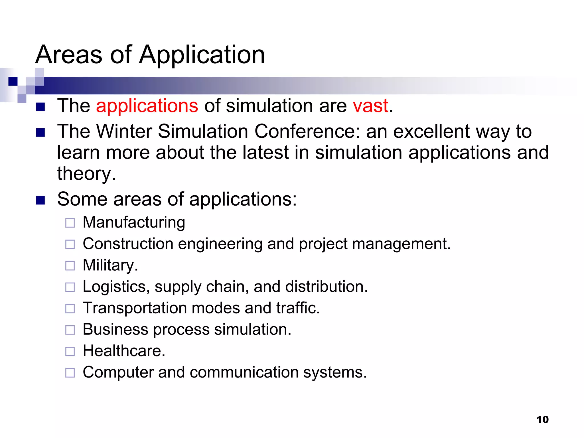 10
Areas of Application
 The applications of simulation are vast.
 The Winter Simulation Conference: an excellent way to
learn more about the latest in simulation applications and
theory.
 Some areas of applications:
 Manufacturing
 Construction engineering and project management.
 Military.
 Logistics, supply chain, and distribution.
 Transportation modes and traffic.
 Business process simulation.
 Healthcare.
 Computer and communication systems.
 
