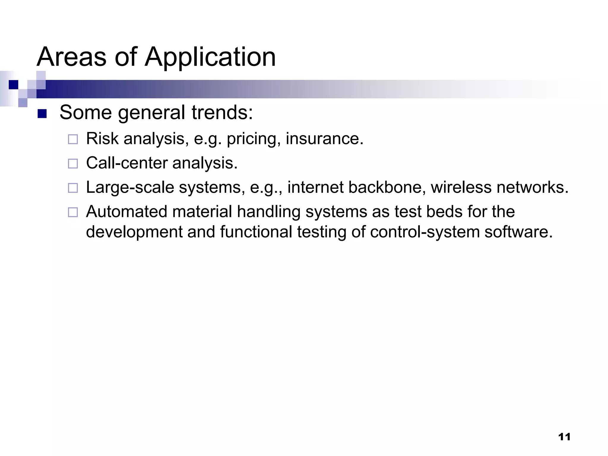 11
Areas of Application
 Some general trends:
 Risk analysis, e.g. pricing, insurance.
 Call-center analysis.
 Large-scale systems, e.g., internet backbone, wireless networks.
 Automated material handling systems as test beds for the
development and functional testing of control-system software.
 
