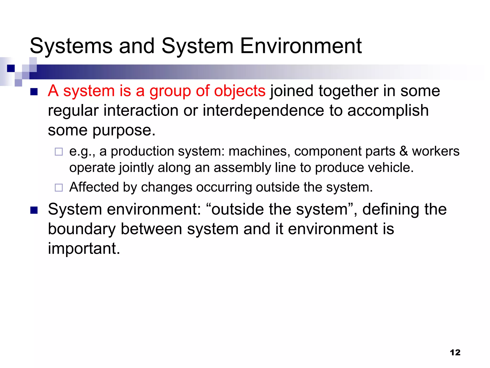 12
Systems and System Environment
 A system is a group of objects joined together in some
regular interaction or interdependence to accomplish
some purpose.
 e.g., a production system: machines, component parts & workers
operate jointly along an assembly line to produce vehicle.
 Affected by changes occurring outside the system.
 System environment: “outside the system”, defining the
boundary between system and it environment is
important.
 