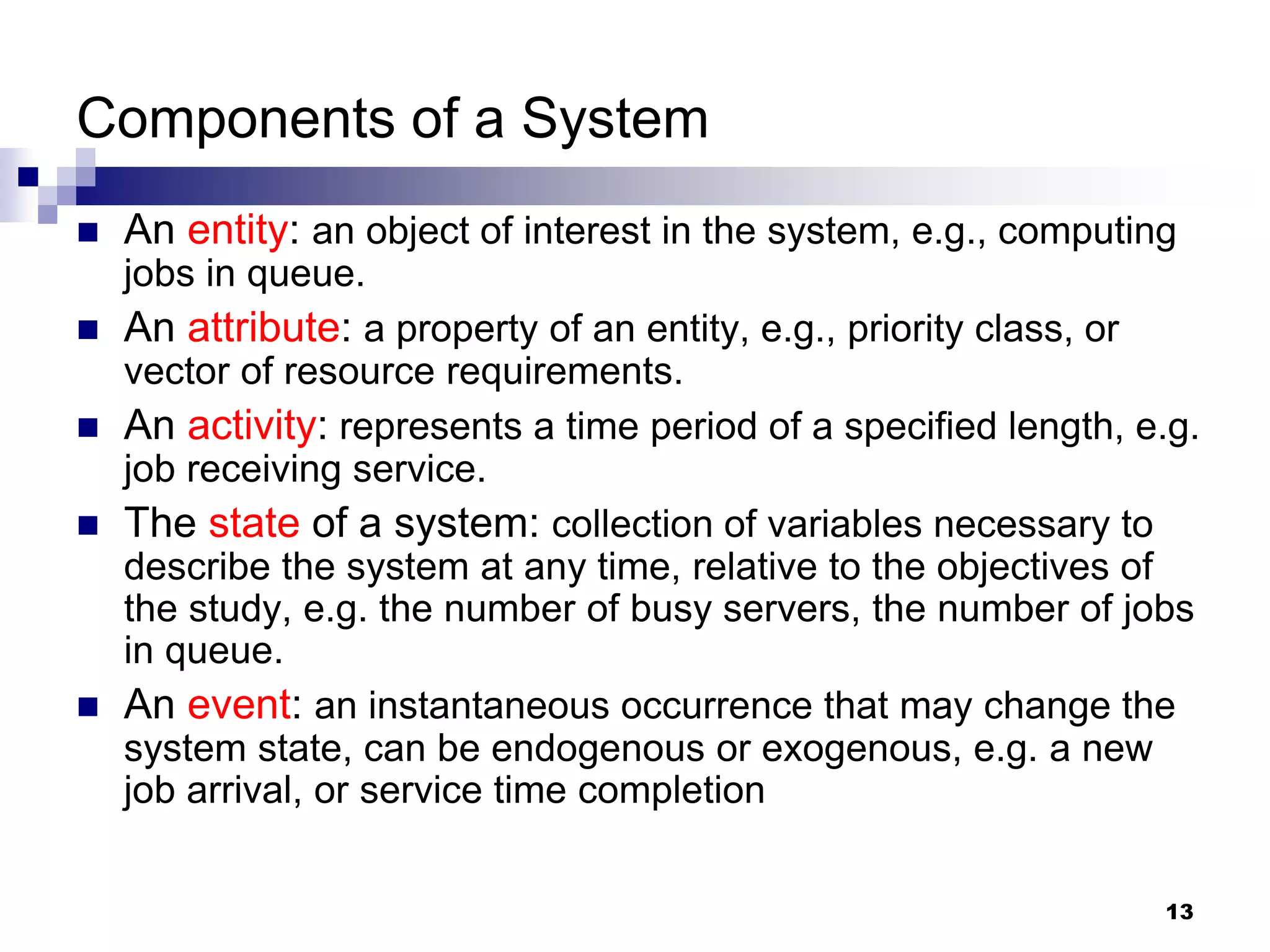 13
Components of a System
 An entity: an object of interest in the system, e.g., computing
jobs in queue.
 An attribute: a property of an entity, e.g., priority class, or
vector of resource requirements.
 An activity: represents a time period of a specified length, e.g.
job receiving service.
 The state of a system: collection of variables necessary to
describe the system at any time, relative to the objectives of
the study, e.g. the number of busy servers, the number of jobs
in queue.
 An event: an instantaneous occurrence that may change the
system state, can be endogenous or exogenous, e.g. a new
job arrival, or service time completion
 