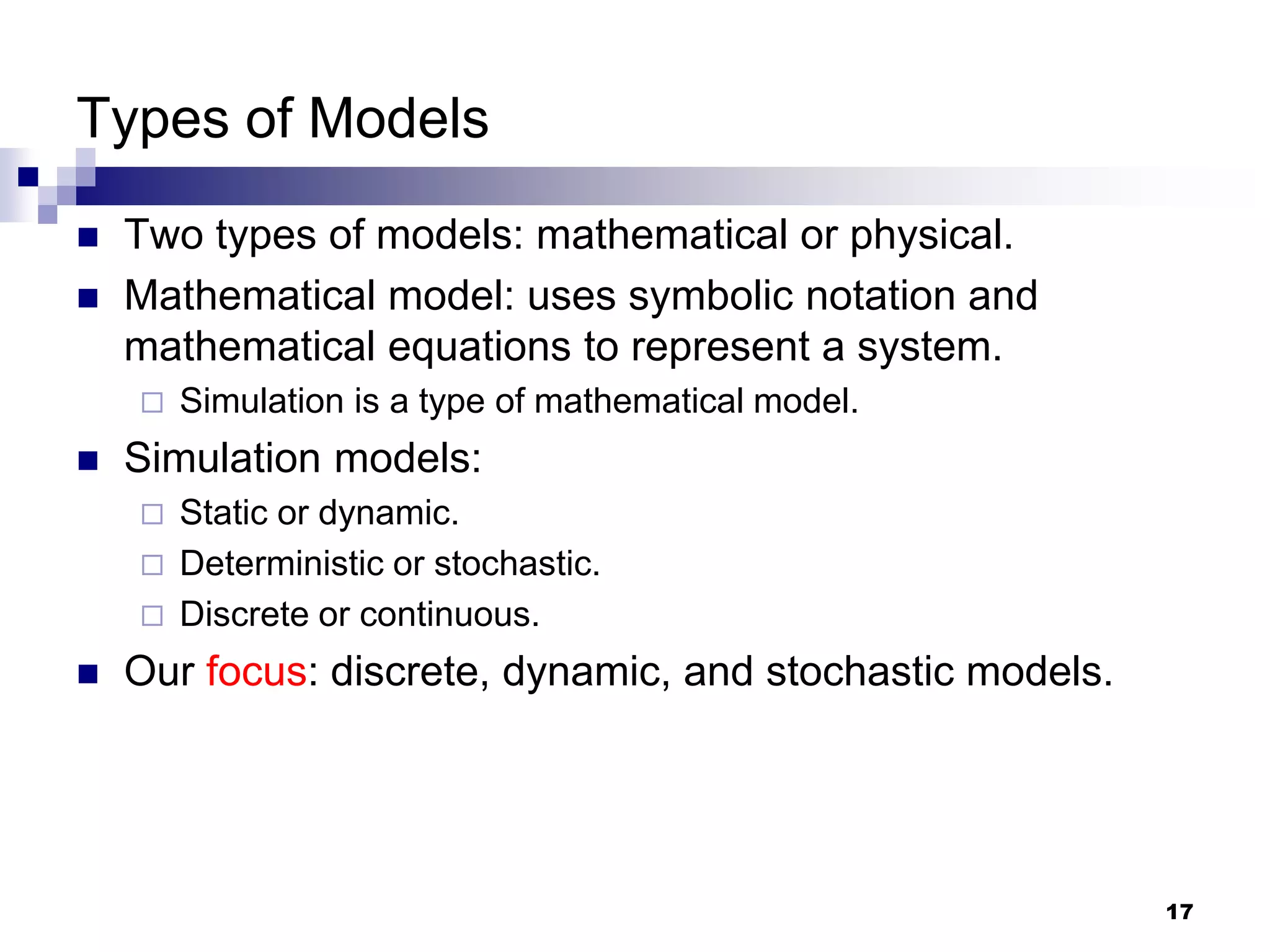 17
Types of Models
 Two types of models: mathematical or physical.
 Mathematical model: uses symbolic notation and
mathematical equations to represent a system.
 Simulation is a type of mathematical model.
 Simulation models:
 Static or dynamic.
 Deterministic or stochastic.
 Discrete or continuous.
 Our focus: discrete, dynamic, and stochastic models.
 