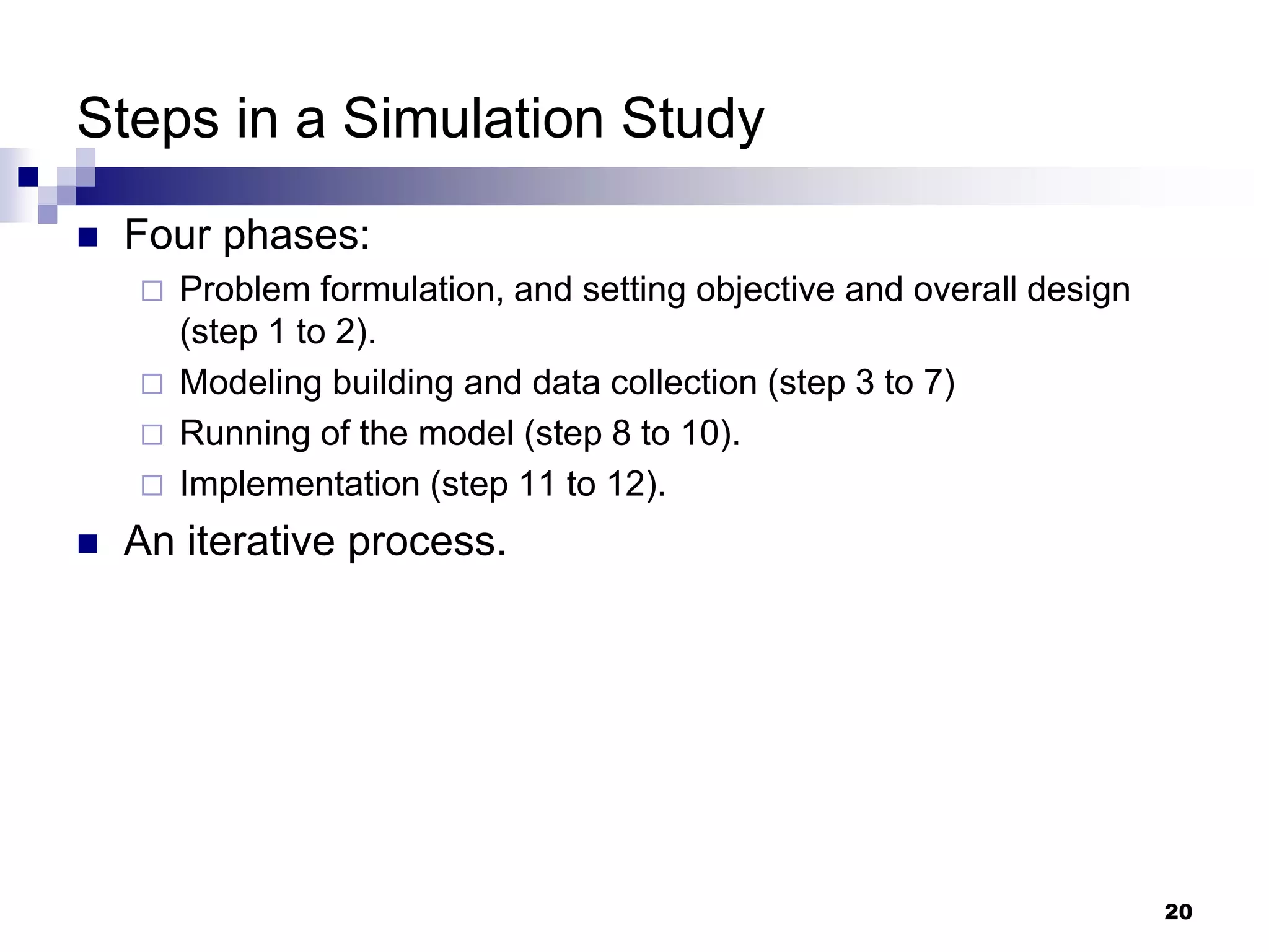 20
Steps in a Simulation Study
 Four phases:
 Problem formulation, and setting objective and overall design
(step 1 to 2).
 Modeling building and data collection (step 3 to 7)
 Running of the model (step 8 to 10).
 Implementation (step 11 to 12).
 An iterative process.
 
