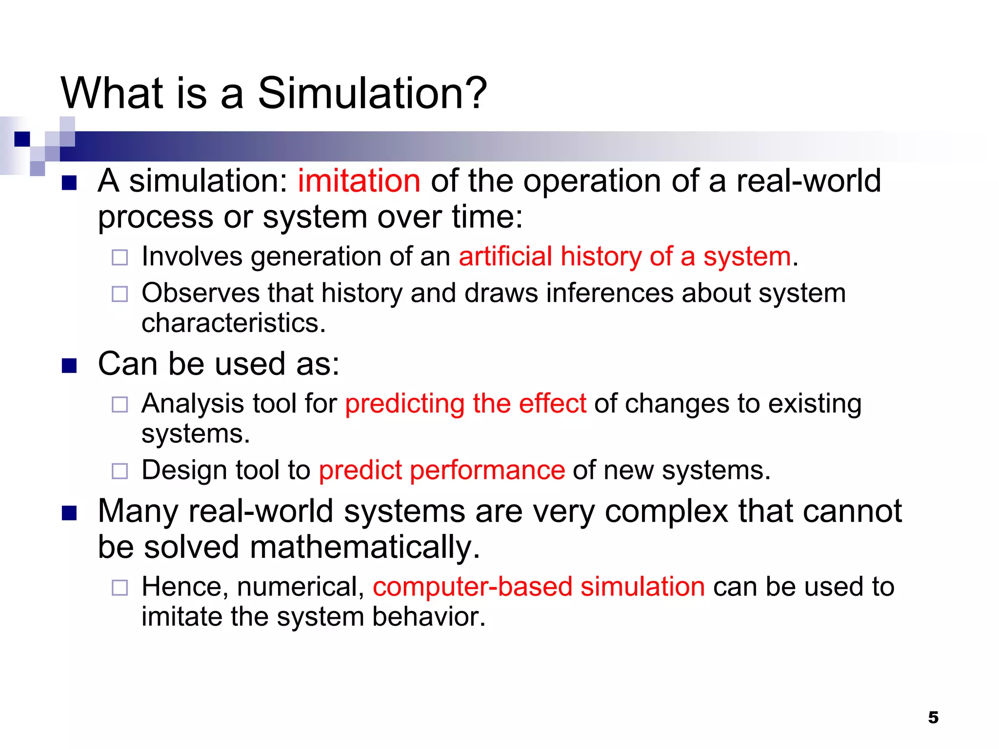 5
What is a Simulation?
 A simulation: imitation of the operation of a real-world
process or system over time:
 Involves generation of an artificial history of a system.
 Observes that history and draws inferences about system
characteristics.
 Can be used as:
 Analysis tool for predicting the effect of changes to existing
systems.
 Design tool to predict performance of new systems.
 Many real-world systems are very complex that cannot
be solved mathematically.
 Hence, numerical, computer-based simulation can be used to
imitate the system behavior.
 