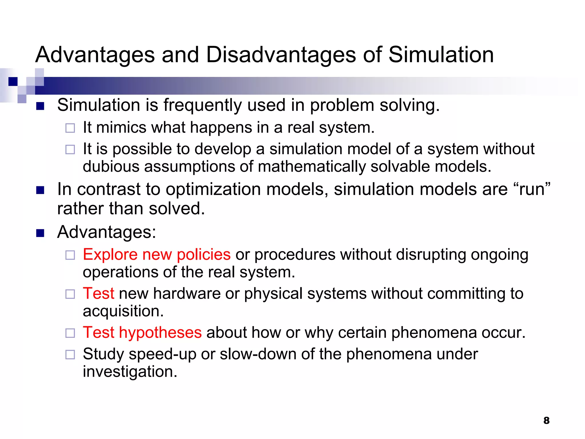 8
Advantages and Disadvantages of Simulation
 Simulation is frequently used in problem solving.
 It mimics what happens in a real system.
 It is possible to develop a simulation model of a system without
dubious assumptions of mathematically solvable models.
 In contrast to optimization models, simulation models are “run”
rather than solved.
 Advantages:
 Explore new policies or procedures without disrupting ongoing
operations of the real system.
 Test new hardware or physical systems without committing to
acquisition.
 Test hypotheses about how or why certain phenomena occur.
 Study speed-up or slow-down of the phenomena under
investigation.
 