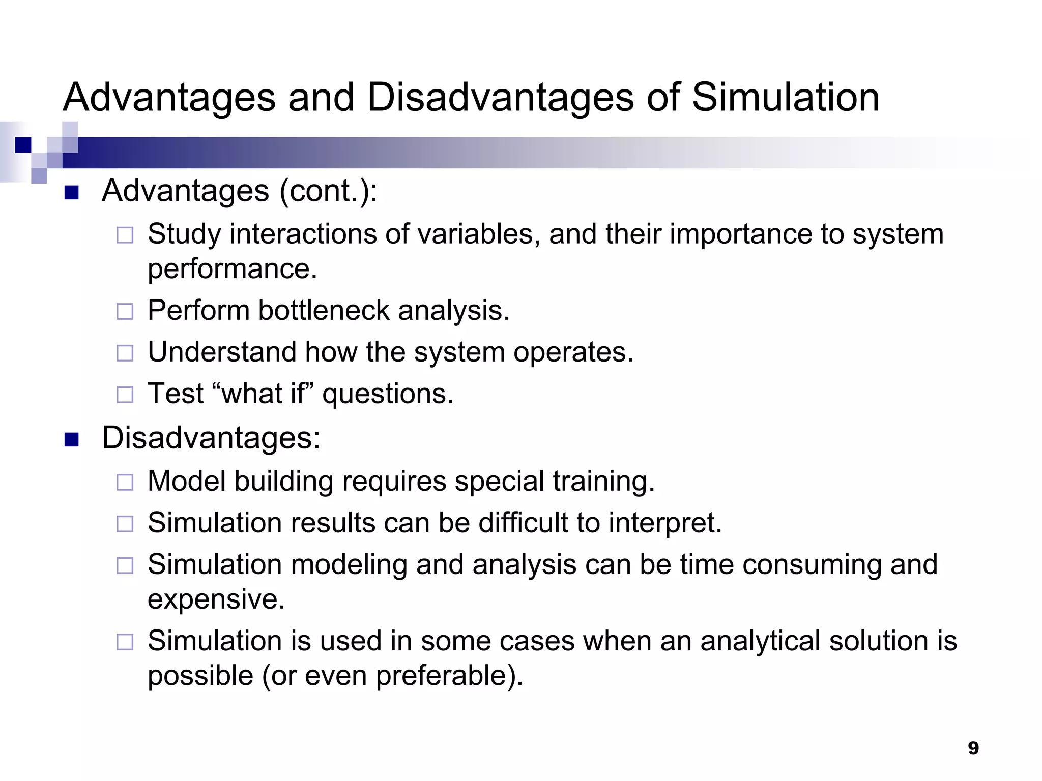 9
Advantages and Disadvantages of Simulation
 Advantages (cont.):
 Study interactions of variables, and their importance to system
performance.
 Perform bottleneck analysis.
 Understand how the system operates.
 Test “what if” questions.
 Disadvantages:
 Model building requires special training.
 Simulation results can be difficult to interpret.
 Simulation modeling and analysis can be time consuming and
expensive.
 Simulation is used in some cases when an analytical solution is
possible (or even preferable).
 