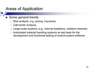 11
Areas of Application
 Some general trends:
 Risk analysis, e.g. pricing, insurance.
 Call-center analysis.
 Large-scale systems, e.g., internet backbone, wireless networks.
 Automated material handling systems as test beds for the
development and functional testing of control-system software.
 