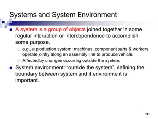 12
Systems and System Environment
 A system is a group of objects joined together in some
regular interaction or interdependence to accomplish
some purpose.
 e.g., a production system: machines, component parts & workers
operate jointly along an assembly line to produce vehicle.
 Affected by changes occurring outside the system.
 System environment: “outside the system”, defining the
boundary between system and it environment is
important.
 