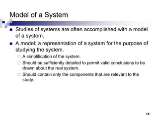 16
Model of a System
 Studies of systems are often accomplished with a model
of a system.
 A model: a representation of a system for the purpose of
studying the system.
 A simplification of the system.
 Should be sufficiently detailed to permit valid conclusions to be
drawn about the real system.
 Should contain only the components that are relevant to the
study.
 