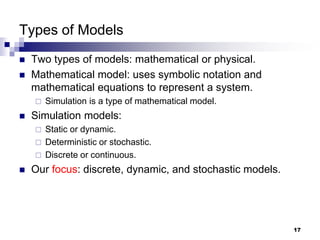 17
Types of Models
 Two types of models: mathematical or physical.
 Mathematical model: uses symbolic notation and
mathematical equations to represent a system.
 Simulation is a type of mathematical model.
 Simulation models:
 Static or dynamic.
 Deterministic or stochastic.
 Discrete or continuous.
 Our focus: discrete, dynamic, and stochastic models.
 