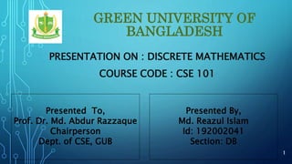 GREEN UNIVERSITY OF
BANGLADESH
PRESENTATION ON : DISCRETE MATHEMATICS
COURSE CODE : CSE 101
Presented To,
Prof. Dr. Md. Abdur Razzaque
Chairperson
Dept. of CSE, GUB
Presented By,
Md. Reazul Islam
Id: 192002041
Section: DB
1
 