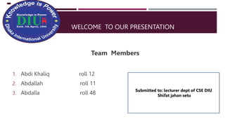 WELCOME TO OUR PRESENTATION
Team Members
1. Abdi Khaliq roll 12
2. Abdallah roll 11
3. Abdalla roll 48
Submitted to: lecturer dept of CSE DIU
Shifat jahan setu
 