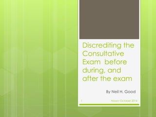 Discrediting the 
Consultative 
Exam before 
during, and 
after the exam 
By Neil H. Good 
1 Nosscr October 2014 
 