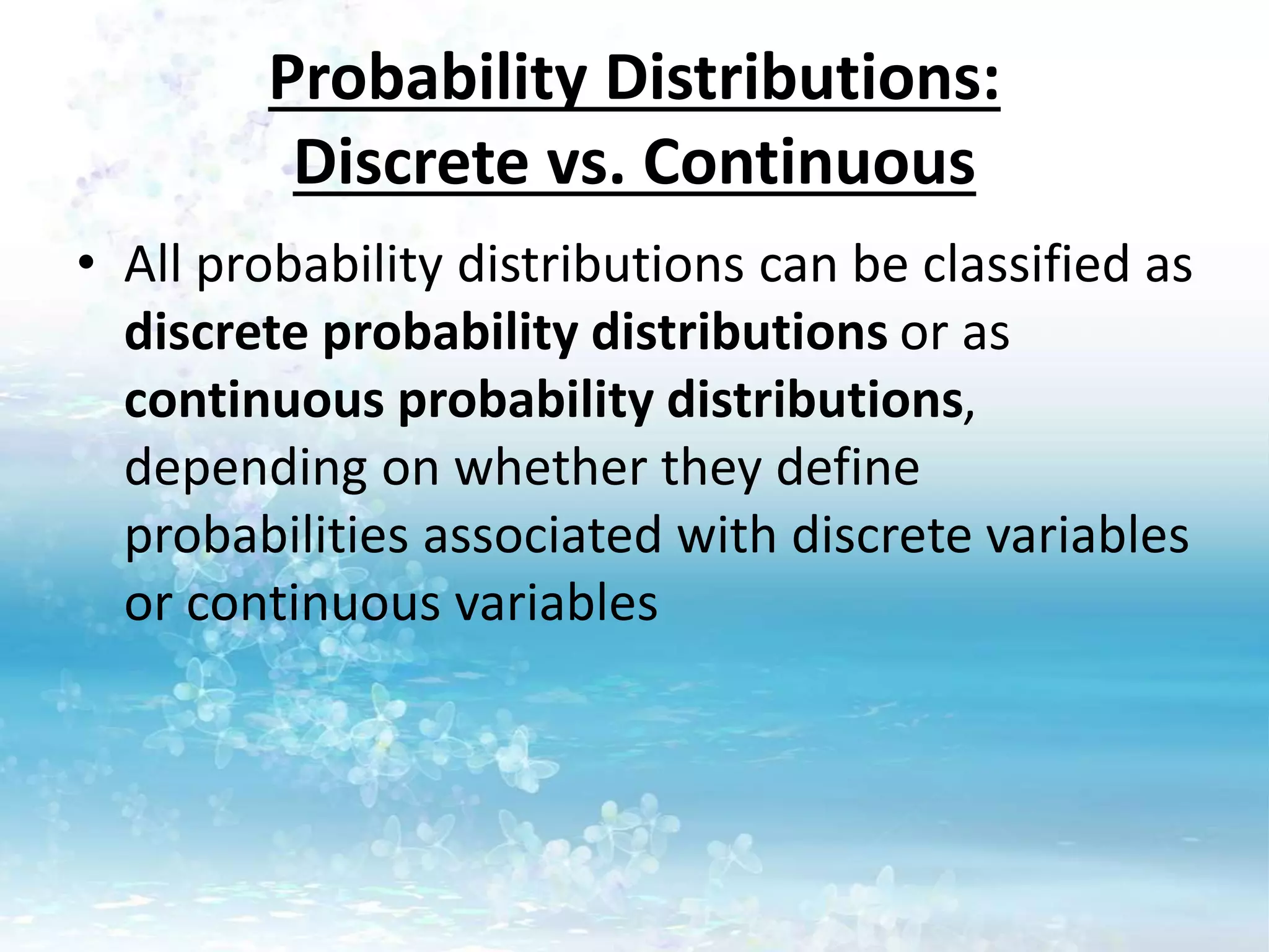 Probability Distributions:
Discrete vs. Continuous
• All probability distributions can be classified as
discrete probability distributions or as
continuous probability distributions,
depending on whether they define
probabilities associated with discrete variables
or continuous variables
 