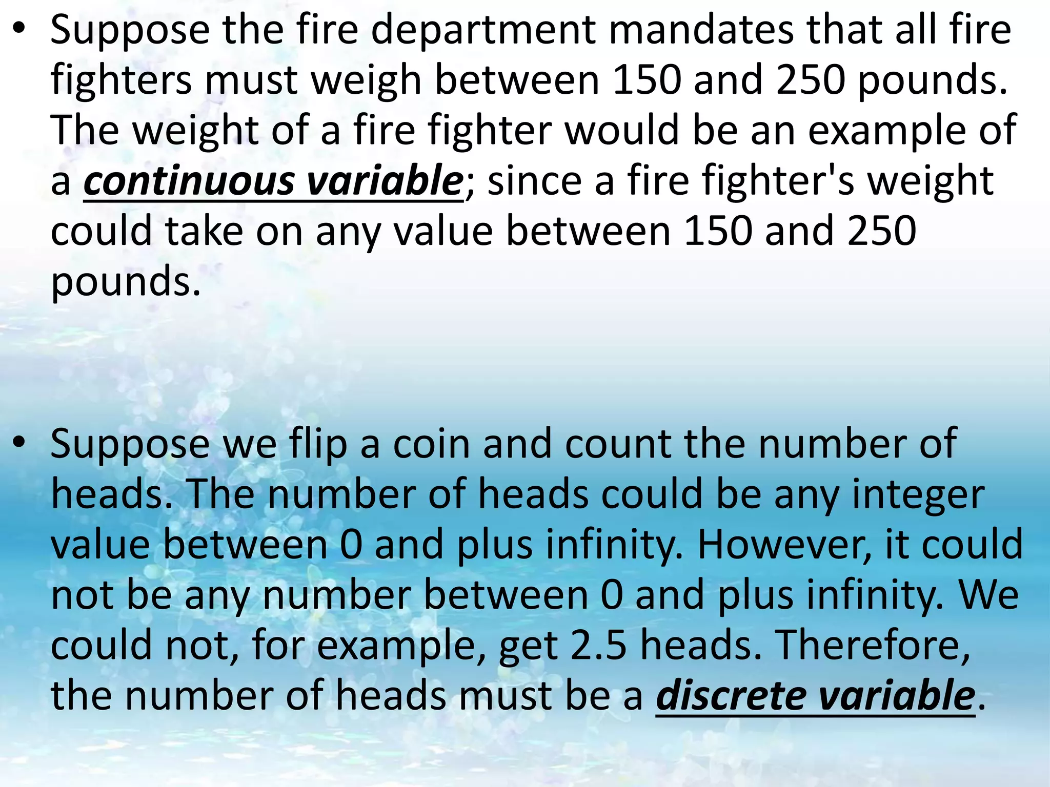 • Suppose the fire department mandates that all fire
fighters must weigh between 150 and 250 pounds.
The weight of a fire fighter would be an example of
a continuous variable; since a fire fighter's weight
could take on any value between 150 and 250
pounds.
• Suppose we flip a coin and count the number of
heads. The number of heads could be any integer
value between 0 and plus infinity. However, it could
not be any number between 0 and plus infinity. We
could not, for example, get 2.5 heads. Therefore,
the number of heads must be a discrete variable.
 