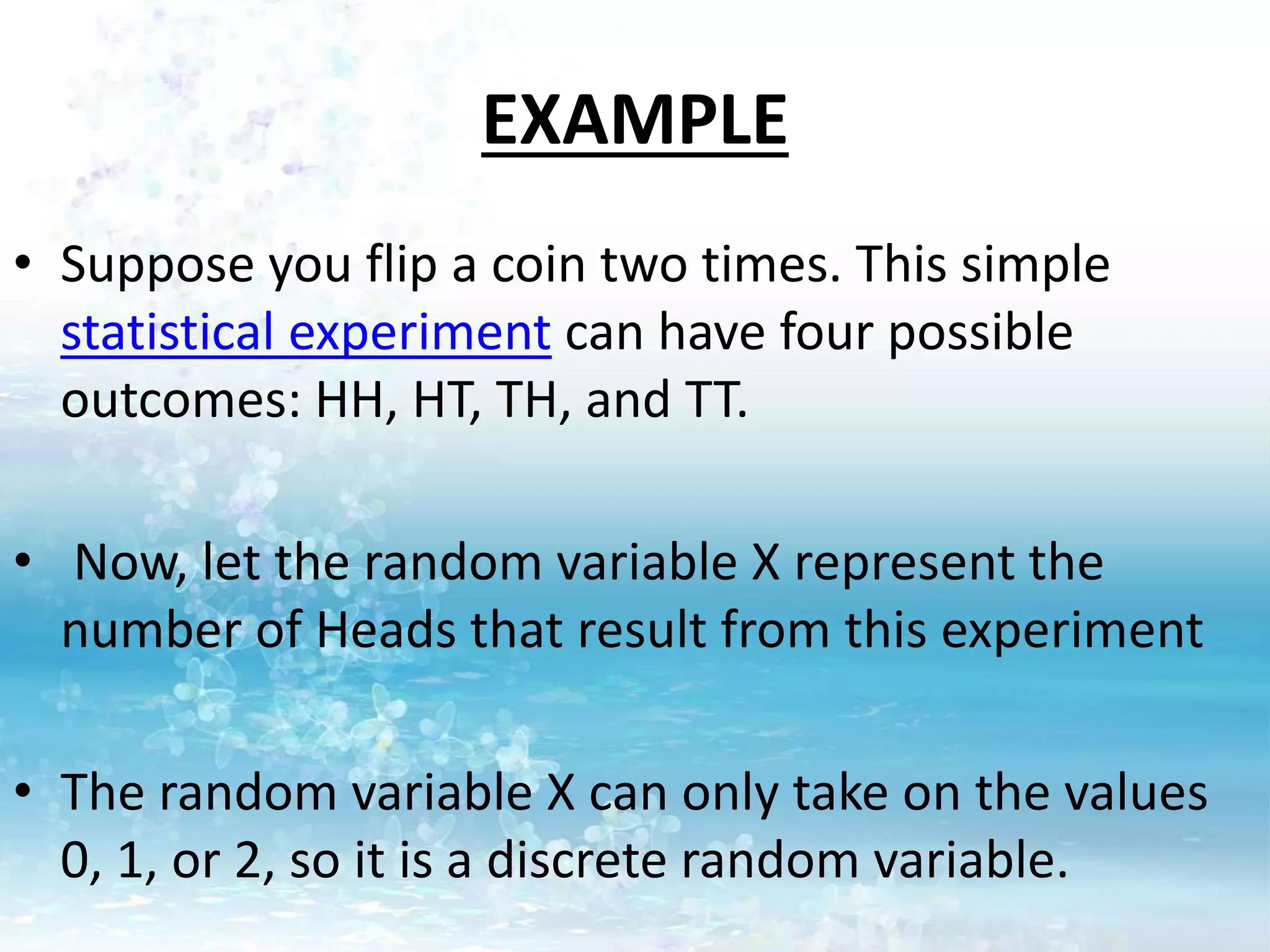 EXAMPLE
• Suppose you flip a coin two times. This simple
statistical experiment can have four possible
outcomes: HH, HT, TH, and TT.
• Now, let the random variable X represent the
number of Heads that result from this experiment
• The random variable X can only take on the values
0, 1, or 2, so it is a discrete random variable.
 