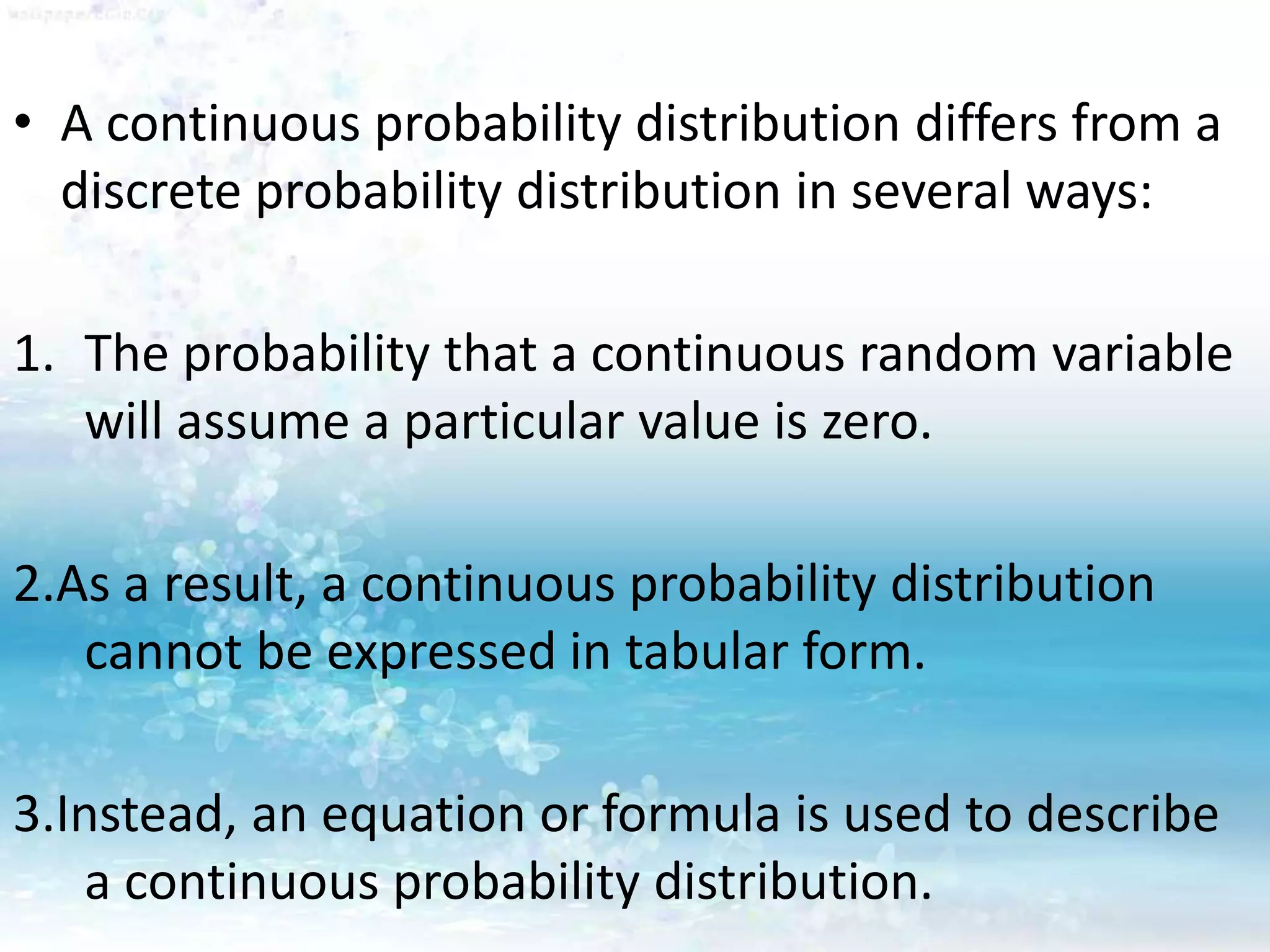 • A continuous probability distribution differs from a
discrete probability distribution in several ways:
1. The probability that a continuous random variable
will assume a particular value is zero.
2.As a result, a continuous probability distribution
cannot be expressed in tabular form.
3.Instead, an equation or formula is used to describe
a continuous probability distribution.
 