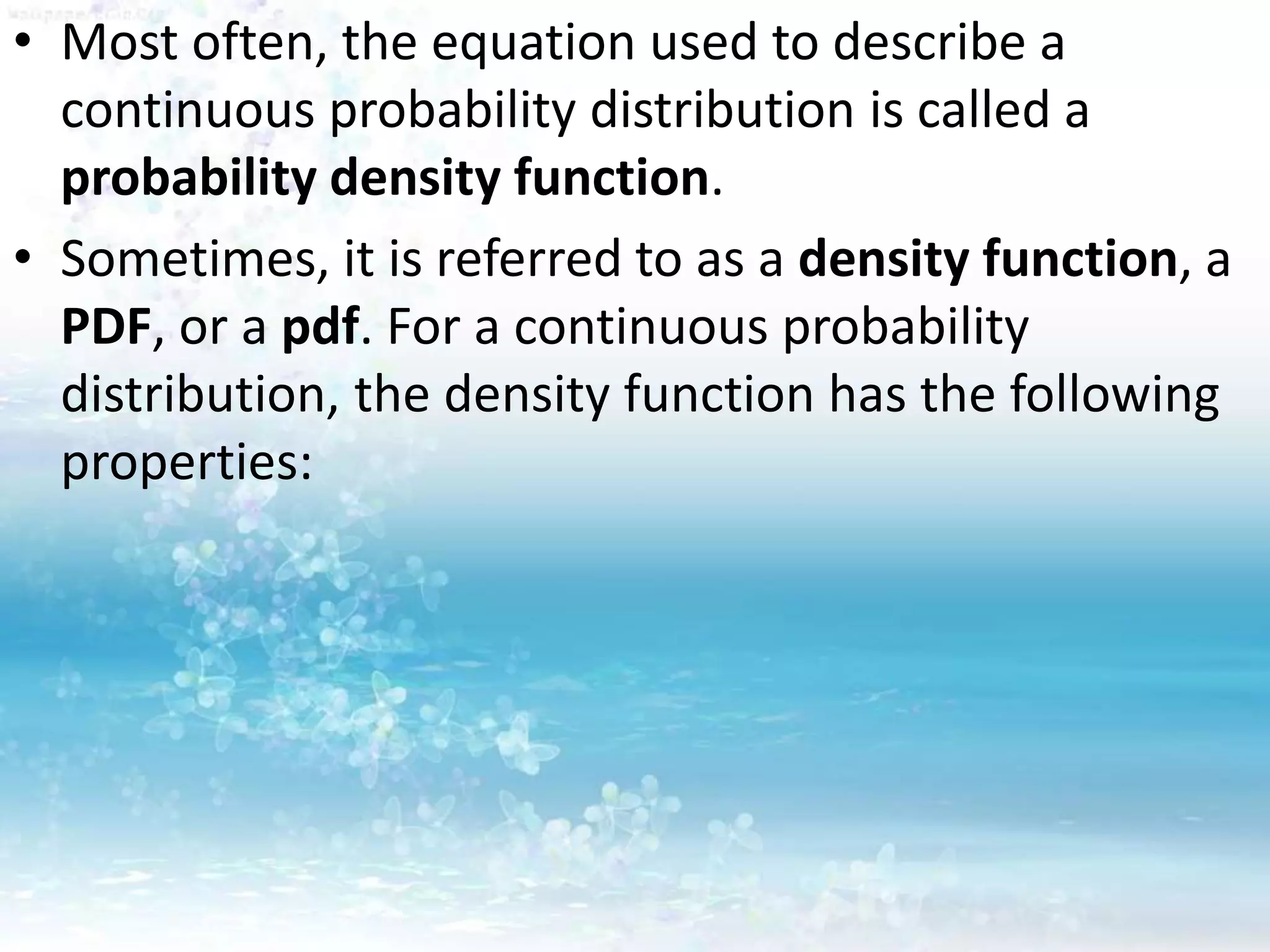 • Most often, the equation used to describe a
continuous probability distribution is called a
probability density function.
• Sometimes, it is referred to as a density function, a
PDF, or a pdf. For a continuous probability
distribution, the density function has the following
properties:
 