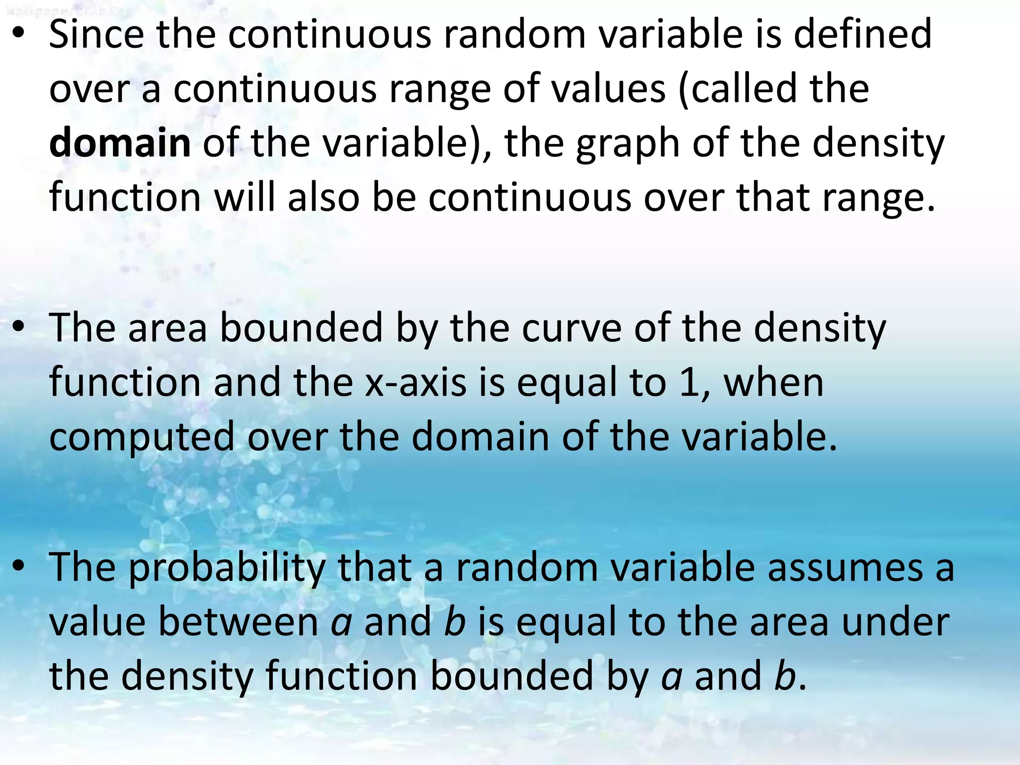• Since the continuous random variable is defined
over a continuous range of values (called the
domain of the variable), the graph of the density
function will also be continuous over that range.
• The area bounded by the curve of the density
function and the x-axis is equal to 1, when
computed over the domain of the variable.
• The probability that a random variable assumes a
value between a and b is equal to the area under
the density function bounded by a and b.
 